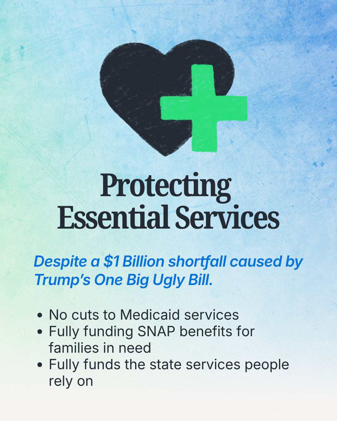 Protecting essential services. Despite a $1 Billion shortfall causes by Trump's One Big Ugly Bill. No cuts to medicaid services, fully funding SNAP benefits for families in need, fully funds the state services people rely on