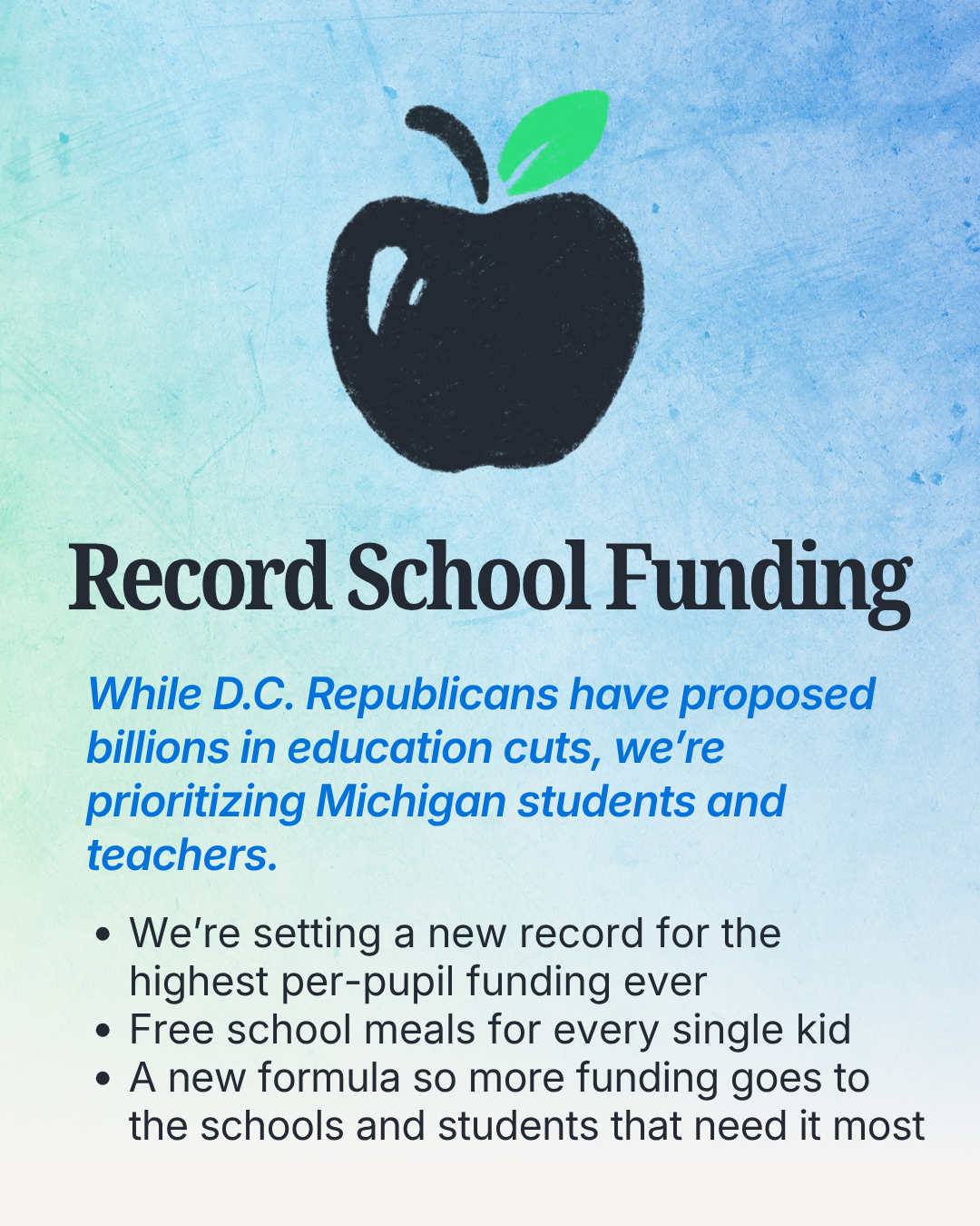 Record School Funding. While DC Republicans have proposed billions in education cuts, we're prioritzing Michigan students and teachers. We're setting a new record for the highest per-pupil funding ever, free school meals for every single kid, a new formula so more funding goes to the schools and students that need it most