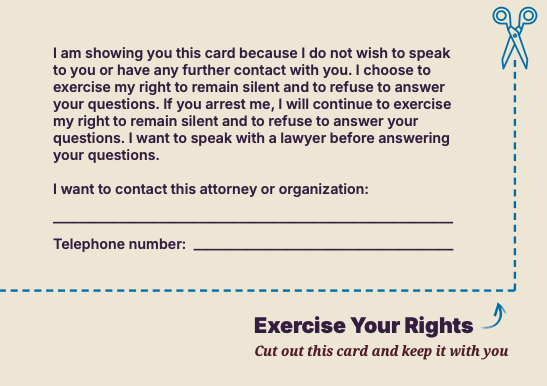 I am showing you this card because I do not wish to speak
to you or have any further contact with you. I choose to
exercise my right to remain silent and to refuse to answer
your questions. If you arrest me, I will continue to exercise
my right to remain silent and to refuse to answer your
questions. I want to speak with a lawyer before answering
your questions.