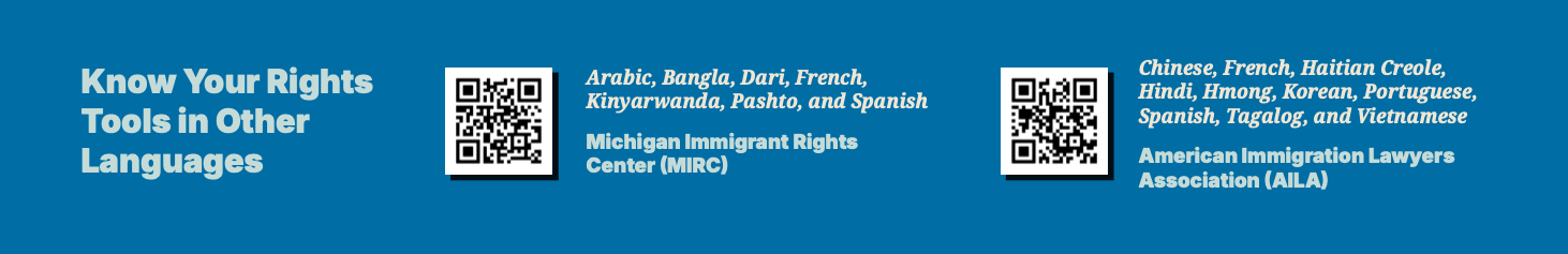 Know Your Rights
Tools in Other
Languages
Arabic, Bangla, Dari, French,
Kinyarwanda, Pashto, and Spanish
Chinese, French, Haitian Creole,
Hindi, Hmong, Korean, Portuguese,
Spanish, Tagalog, and Vietnamese