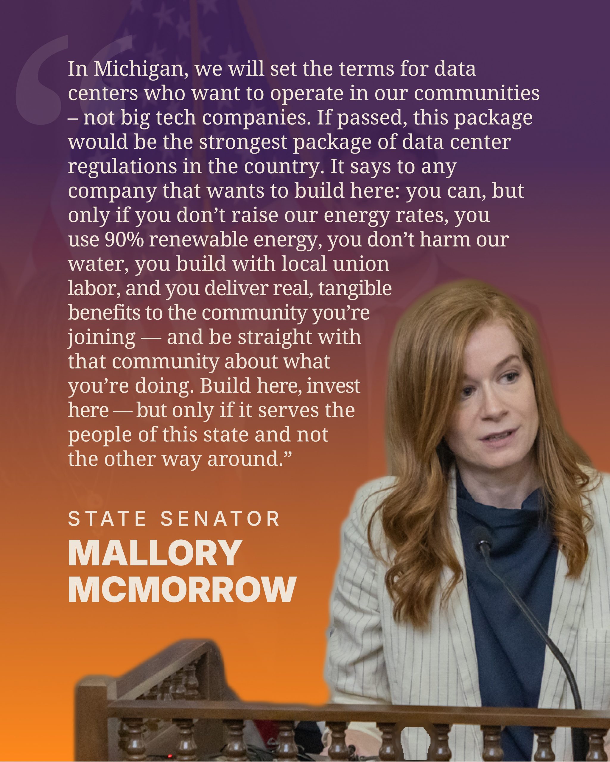 McMorrow-QuoteGraphics_McMorrow “In Michigan, we will set the terms for data centers who want to operate in our communities –– not big tech companies. If passed, this package would be the strongest package of data center regulations in the country. It says to any company that wants to build here: you can, but only if you don't raise our energy rates, you use 90% renewable energy, you don’t harm our water, you build with local union labor, and you deliver real, tangible benefits to the community you're joining — and be straight with that community about what you're doing. Build here, invest here –– but only if it serves the people of this state and not the other way around.”
