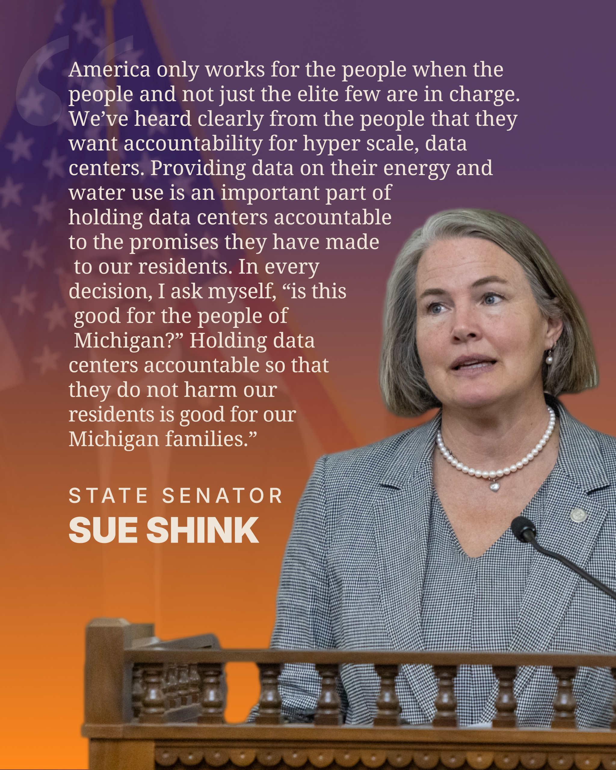 McMorrow-QuoteGraphics_Shink "“America only works for the people when the people and not just the elite few are in charge. We’ve heard clearly from the people that they want accountability for hyper scale, data centers. Providing data on their energy and water use is an important part of holding data centers accountable to the promises they have made to our residents. In every decision, I ask myself, “is this good for the people of Michigan?” Holding data centers accountable so that they do not harm our residents is good for our Michigan families.” Sen. Shink