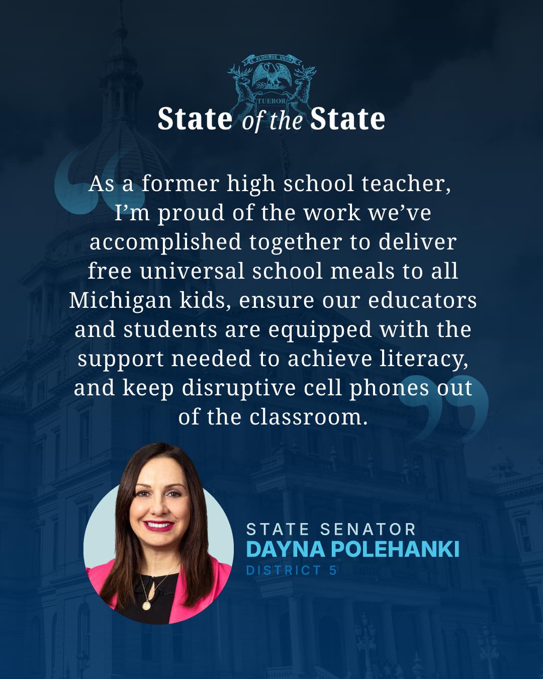 State of the State "As a former high school teacher, I'm proud of the work we've accomplished together to deliver free school meals to all Michigan kids, ensure our educators and students are equipped with the support needed to achieve literacy, and keep disruptive cell phones out of the classroom" - State Senator Dayna Polehanki