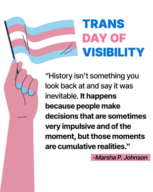 Trans Day of Visibility "History isn't something you look back at and say it was inevitable. It happens beacuse people make decisions that are sometimes very impulsice and of the moment, but those moments are cumulative realities." - Marsha P. Johnson